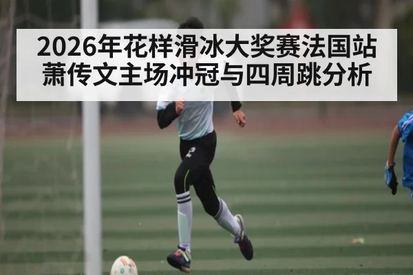 2026年花样滑冰大奖赛法国站 萧传文主场冲冠与四周跳分析