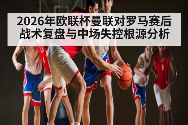 2026年欧联杯曼联对罗马赛后战术复盘与中场失控根源分析