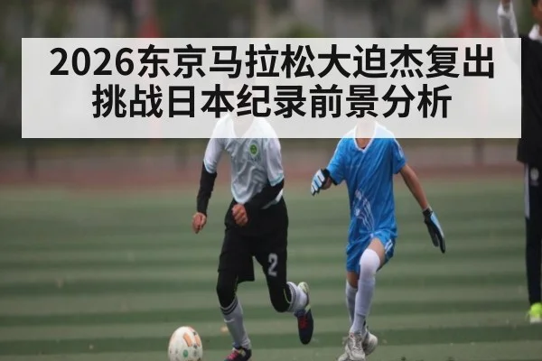 2026东京马拉松大迫杰复出挑战日本纪录前景分析